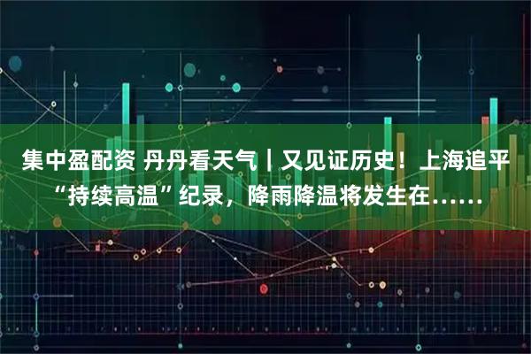 集中盈配资 丹丹看天气｜又见证历史！上海追平“持续高温”纪录，降雨降温将发生在……