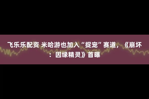 飞乐乐配资 米哈游也加入“捉宠”赛道，《崩坏：因缘精灵》首曝
