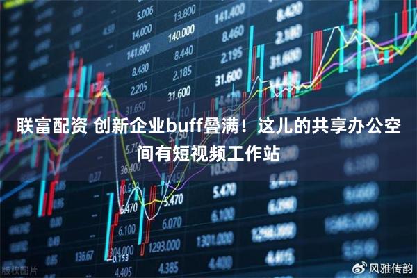 联富配资 创新企业buff叠满！这儿的共享办公空间有短视频工作站