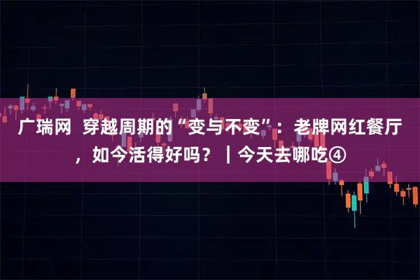 广瑞网  穿越周期的“变与不变”：老牌网红餐厅，如今活得好吗？｜今天去哪吃④