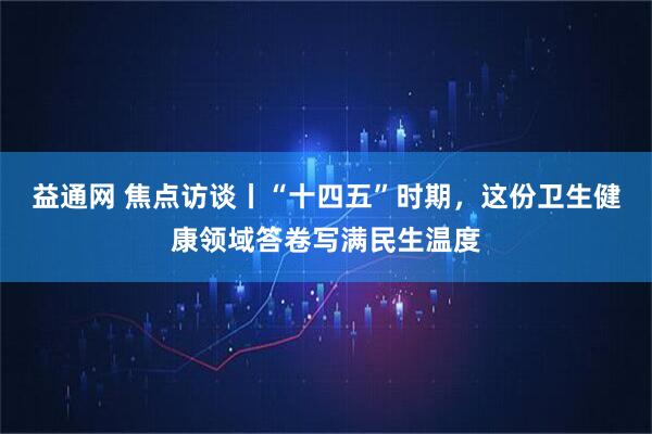 益通网 焦点访谈丨“十四五”时期，这份卫生健康领域答卷写满民生温度