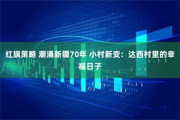 红旗策略 潮涌新疆70年 小村新变：达西村里的幸福日子
