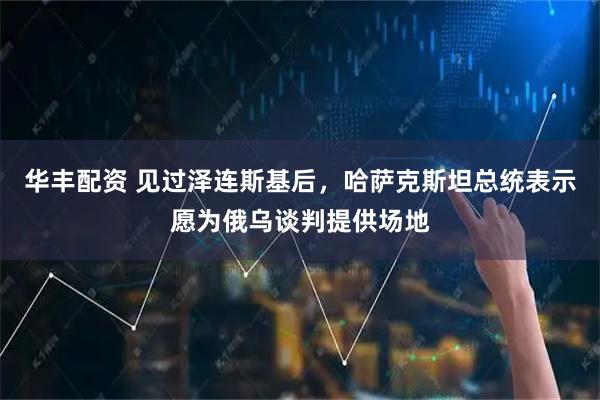 华丰配资 见过泽连斯基后，哈萨克斯坦总统表示愿为俄乌谈判提供场地
