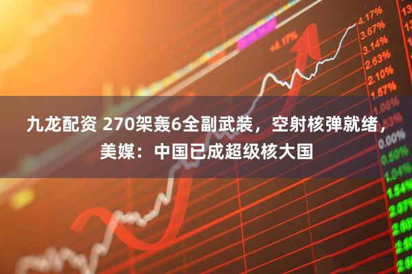 九龙配资 270架轰6全副武装，空射核弹就绪，美媒：中国已成超级核大国