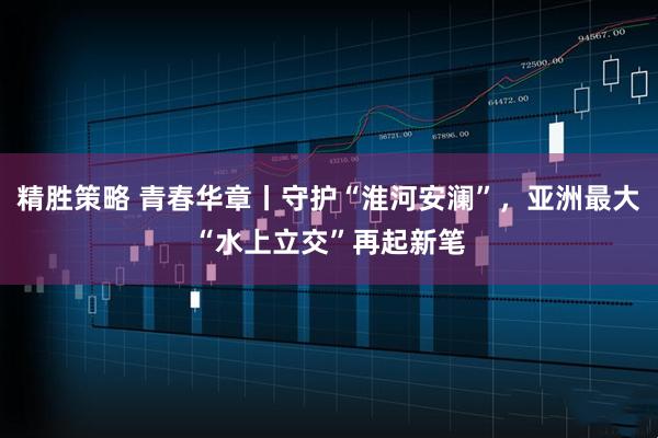精胜策略 青春华章丨守护“淮河安澜”，亚洲最大“水上立交”再起新笔