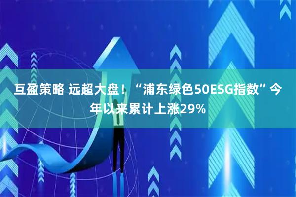 互盈策略 远超大盘！“浦东绿色50ESG指数”今年以来累计上涨29%