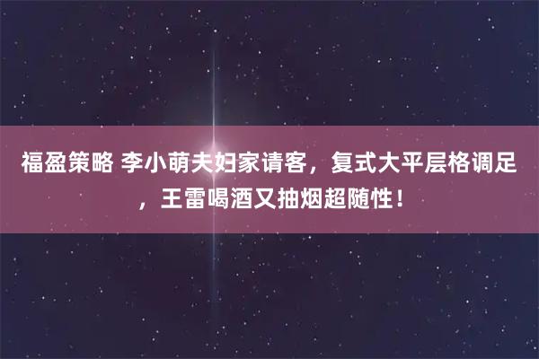 福盈策略 李小萌夫妇家请客，复式大平层格调足，王雷喝酒又抽烟超随性！