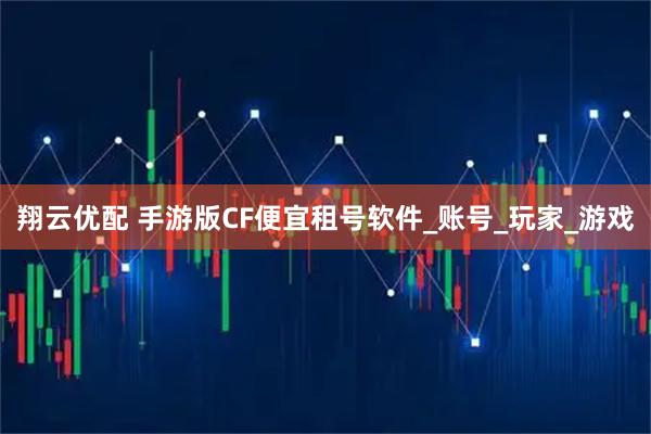 翔云优配 手游版CF便宜租号软件_账号_玩家_游戏