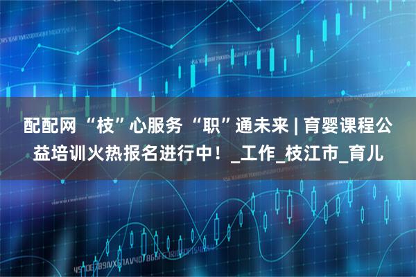 配配网 “枝”心服务 “职”通未来 | 育婴课程公益培训火热报名进行中！_工作_枝江市_育儿