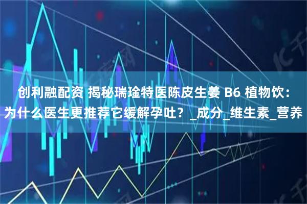 创利融配资 揭秘瑞琻特医陈皮生姜 B6 植物饮：为什么医生更推荐它缓解孕吐？_成分_维生素_营养