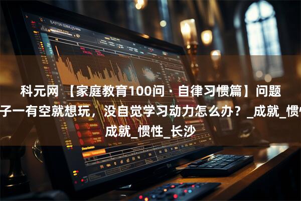 科元网 【家庭教育100问 · 自律习惯篇】问题56：孩子一有空就想玩，没自觉学习动力怎么办？_成就_惯性_长沙