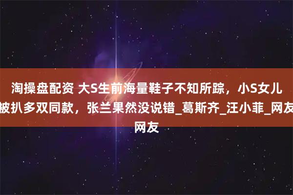 淘操盘配资 大S生前海量鞋子不知所踪，小S女儿被扒多双同款，张兰果然没说错_葛斯齐_汪小菲_网友