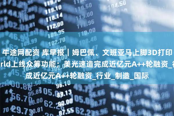 牛途网配资 库早报｜姆巴佩、文班亚马上脚3D打印鞋；MakerWorld上线众筹功能；美光速造完成近亿元A++轮融资_行业_制造_国际