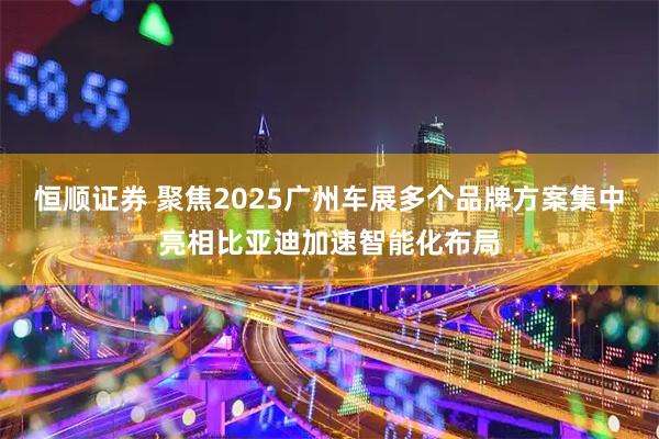 恒顺证券 聚焦2025广州车展多个品牌方案集中亮相比亚迪加速智能化布局